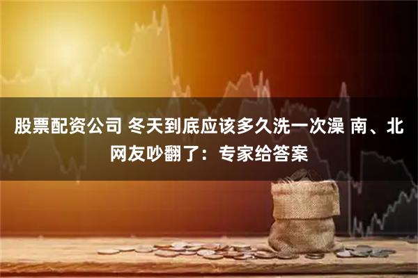股票配资公司 冬天到底应该多久洗一次澡 南、北网友吵翻了：专家给答案