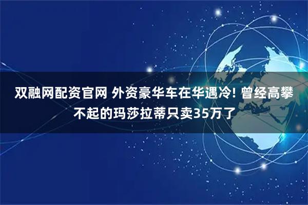 双融网配资官网 外资豪华车在华遇冷! 曾经高攀不起的玛莎拉蒂只卖35万了