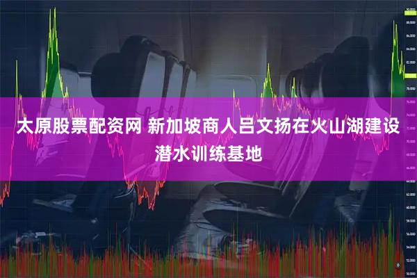 太原股票配资网 新加坡商人吕文扬在火山湖建设潜水训练基地