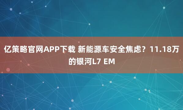 亿策略官网APP下载 新能源车安全焦虑？11.18万的银河L7 EM