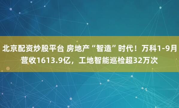 北京配资炒股平台 房地产“智造”时代！万科1-9月营收1613.9亿，工地智能巡检超32万次