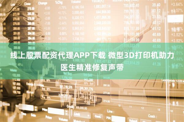 线上股票配资代理APP下载 微型3D打印机助力医生精准修复声带