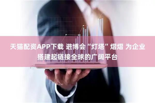 天猫配资APP下载 进博会“灯塔”熠熠 为企业搭建起链接全球的广阔平台