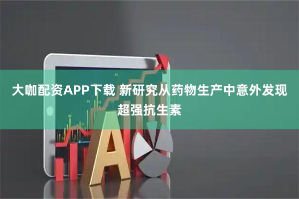 大咖配资APP下载 新研究从药物生产中意外发现超强抗生素