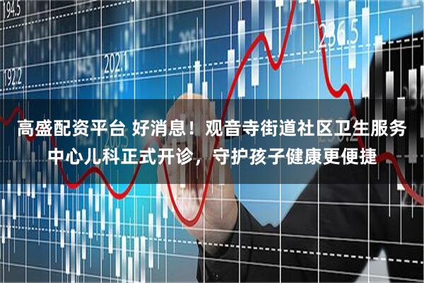 高盛配资平台 好消息！观音寺街道社区卫生服务中心儿科正式开诊，守护孩子健康更便捷