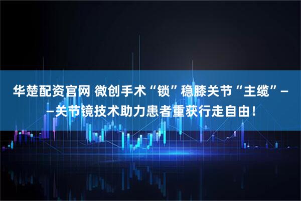 华楚配资官网 微创手术“锁”稳膝关节“主缆”——关节镜技术助力患者重获行走自由！