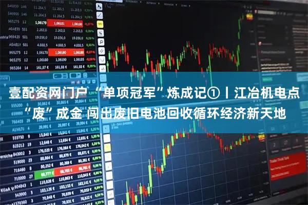 壹配资网门户 “单项冠军”炼成记①丨江冶机电点“废”成金 闯出废旧电池回收循环经济新天地