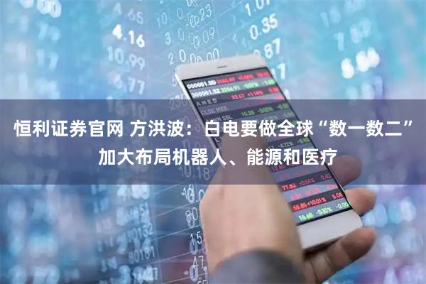 恒利证券官网 方洪波：白电要做全球“数一数二”  加大布局机器人、能源和医疗