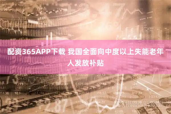 配资365APP下载 我国全面向中度以上失能老年人发放补贴