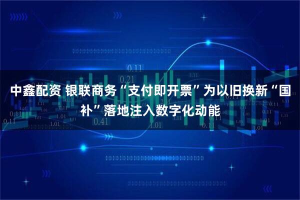 中鑫配资 银联商务“支付即开票”为以旧换新“国补”落地注入数字化动能