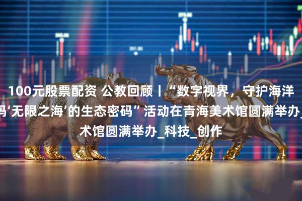 100元股票配资 公教回顾丨“数字视界，守护海洋生态——解码‘无限之海’的生态密码”活动在青海美术馆圆满举办_科技_创作