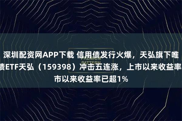深圳配资网APP下载 信用债发行火爆，天弘旗下唯一信用债ETF天弘（159398）冲击五连涨，上市以来收益率已超1%