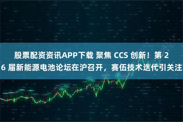 股票配资资讯APP下载 聚焦 CCS 创新！第 26 届新能源电池论坛在沪召开，赛伍技术迭代引关注
