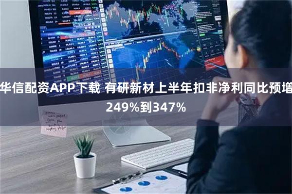 华信配资APP下载 有研新材上半年扣非净利同比预增249%到347%