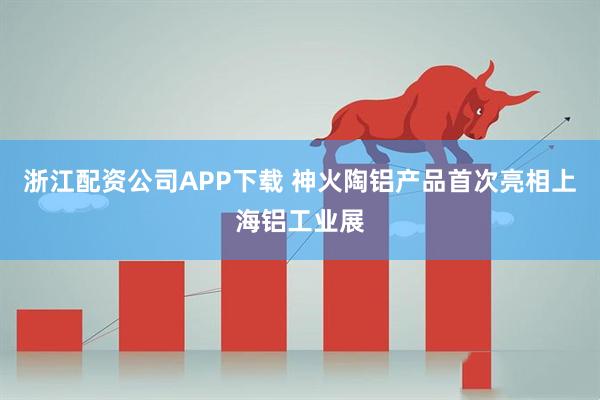 浙江配资公司APP下载 神火陶铝产品首次亮相上海铝工业展