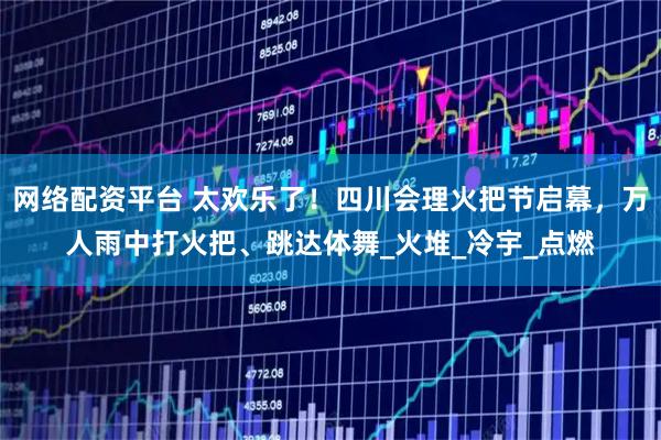 网络配资平台 太欢乐了！四川会理火把节启幕，万人雨中打火把、跳达体舞_火堆_冷宇_点燃