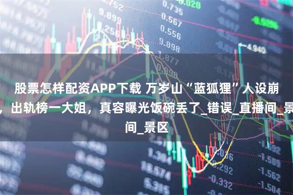 股票怎样配资APP下载 万岁山“蓝狐狸”人设崩塌，出轨榜一大姐，真容曝光饭碗丢了_错误_直播间_景区
