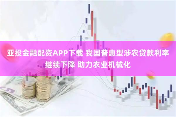 亚投金融配资APP下载 我国普惠型涉农贷款利率继续下降 助力农业机械化