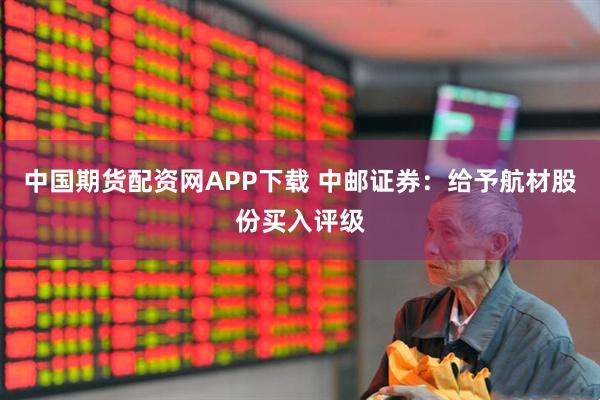 中国期货配资网APP下载 中邮证券：给予航材股份买入评级