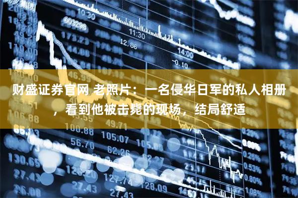 财盛证券官网 老照片：一名侵华日军的私人相册，看到他被击毙的现场，结局舒适