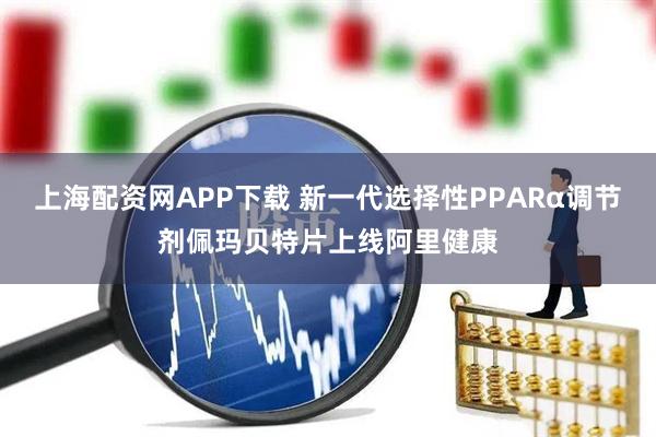 上海配资网APP下载 新一代选择性PPARα调节剂佩玛贝特片上线阿里健康