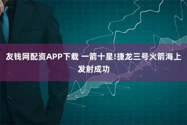 友钱网配资APP下载 一箭十星!捷龙三号火箭海上发射成功